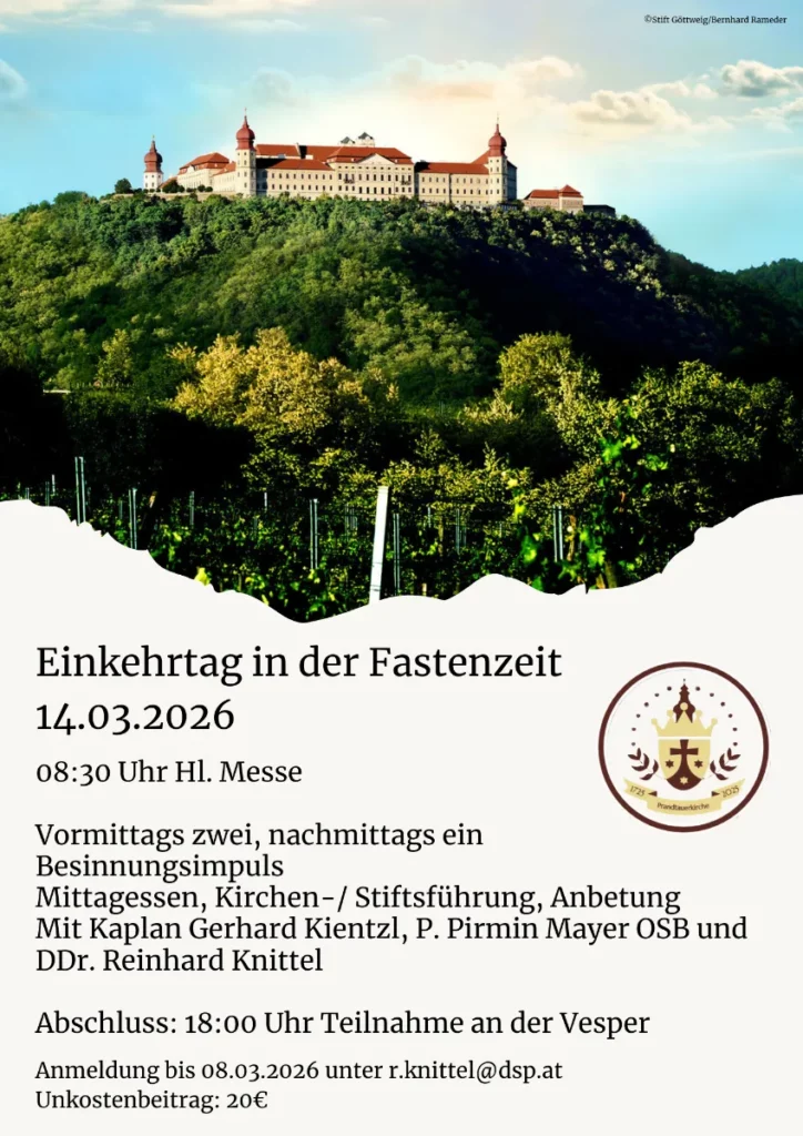 Einkehrtag in der Fastenzeit
14.03.2026
08:30 Uhr Hl. Messe
Vormittags zwei, nachmittags ein
Besinnungsimpuls
Mittagessen, Kirchen-/ Stiftsführung, Anbetung
Mit Kaplan Gerhard Kientzl, P. Pirmin Mayer OSB und
DDr. Reinhard Knittel
Abschluss: 18:00 Uhr Teilnahme an der Vesper
Anmeldung bis 08.03.2026 unter r.knittel@dsp.at
Unkostenbeitrag: 20€