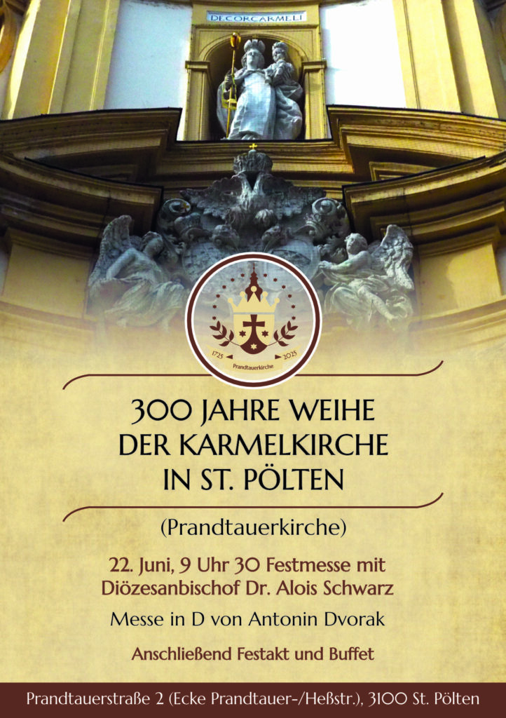 300 JAHRE WEIHE 
DER KARMELKIRCHE 
IN ST. PÖLTEN
1725
2025
Prandtauerkirche
22. Juni, 9 Uhr 30 Festmesse mit 
Diözesanbischof Dr. Alois Schwarz
Messe in D von Antonin Dvorak 
Anschließend Festakt und Buffet