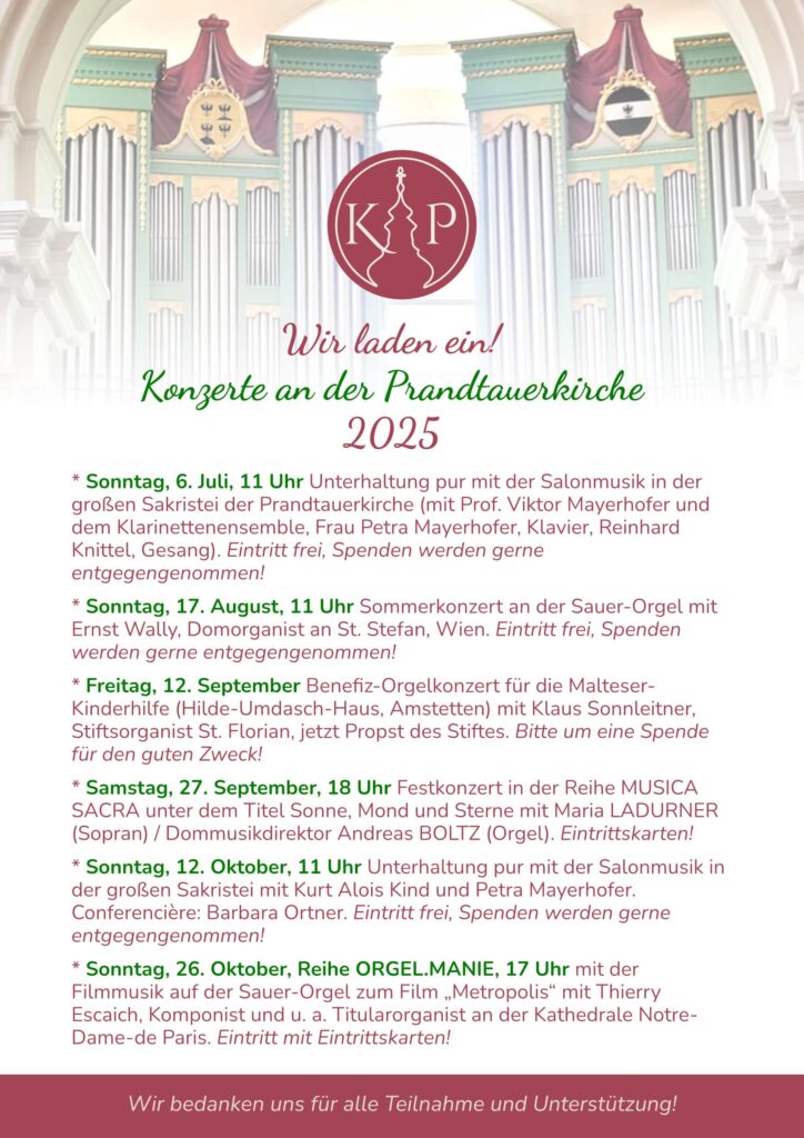 Konzerte in der Prandtauerkirche 2025
* Sonntag, 6. Juli, 11 Uhr Unterhaltung pur mit der Salonmusik in der großen Sakristei der Prandtauerkirche (mit Prof. Viktor Mayerhofer und dem Klarinettenensemble, Frau Petra Mayerhofer, Klavier, Reinhard Knittel, Gesang). Eintritt frei, Spenden werden gerne entgegengenommen!
* Sonntag, 17. August, 11 Uhr Sommerkonzert an der Sauer-Orgel mit Ernst Wally, Domorganist an St. Stefan, Wien. Eintritt frei, Spenden werden gerne entgegengenommen! 
* Freitag, 12. September Benefiz-Orgelkonzert für die Malteser-Kinderhilfe (Hilde-Umdasch-Haus, Amstetten) mit Klaus Sonnleitner, Stiftsorganist St. Florian, jetzt Propst des Stiftes. Bitte um eine Spende für den guten Zweck! 
* Samstag, 27. September, 18 Uhr Festkonzert in der Reihe MUSICA SACRA unter dem Titel Sonne, Mond und Sterne mit Maria LADURNER (Sopran) / Dommusikdirektor Andreas BOLTZ (Orgel). Eintrittskarten!
* Sonntag, 12. Oktober, 11 Uhr Unterhaltung pur mit der Salonmusik in der großen Sakristei mit Kurt Alois Kind und Petra Mayerhofer.  Conferencière: Barbara Ortner. Eintritt frei, Spenden werden gerne entgegengenommen!
* Sonntag, 26. Oktober, Reihe ORGEL.MANIE, 17 Uhr mit der Filmmusik auf der Sauer-Orgel zum Film „Metropolis“ mit Thierry Escaich, Komponist und u. a. Titularorganist an der Kathedrale Notre-Dame-de Paris. Eintritt mit Eintrittskarten!