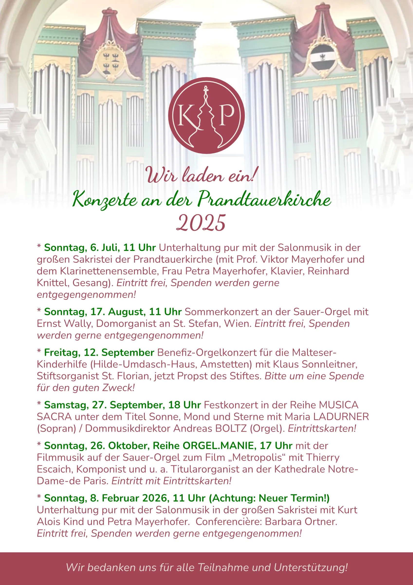 * Sonntag, 6. Juli, 11 Uhr Unterhaltung pur mit der Salonmusik in der großen Sakristei der Prandtauerkirche (mit Prof. Viktor Mayerhofer und dem Klarinettenensemble, Frau Petra Mayerhofer, Klavier, Reinhard Knittel, Gesang). Eintritt frei, Spenden werden gerne entgegengenommen! * Sonntag, 17. August, 11 Uhr Sommerkonzert an der Sauer-Orgel mit Ernst Wally, Domorganist an St. Stefan, Wien. Eintritt frei, Spenden werden gerne entgegengenommen! * Freitag, 12. September Benefiz-Orgelkonzert für die Malteser-Kinderhilfe (Hilde-Umdasch-Haus, Amstetten) mit Klaus Sonnleitner, Stiftsorganist St. Florian, jetzt Propst des Stiftes. Bitte um eine Spende für den guten Zweck! * Samstag, 27. September, 18 Uhr Festkonzert in der Reihe MUSICA SACRA unter dem Titel Sonne, Mond und Sterne mit Maria LADURNER (Sopran) / Dommusikdirektor Andreas BOLTZ (Orgel). Eintrittskarten! * Sonntag, 26. Oktober, Reihe ORGEL.MANIE, 17 Uhr mit der Filmmusik auf der Sauer-Orgel zum Film „Metropolis“ mit Thierry Escaich, Komponist und u. a. Titularorganist an der Kathedrale Notre-Dame-de Paris. Eintritt mit Eintrittskarten! * Sonntag, 8. Februar 2026 (Achtung neuer Termin), 11 Uhr Unterhaltung pur mit der Salonmusik in der großen Sakristei mit Kurt Alois Kind und Petra Mayerhofer. Conferencière: Barbara Ortner. Eintritt frei, Spenden werden gerne entgegengenommen!